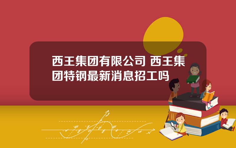 西王集团有限公司 西王集团特钢最新消息招工吗